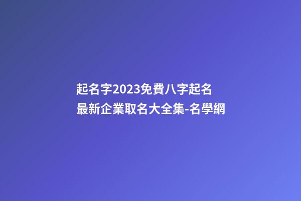 起名字2023免費八字起名 最新企業取名大全集-名學網-第1張-公司起名-玄機派